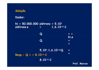 Solução
Dados:
N = 50.000.000 elétrons = 5.107
elétrons e = 1,6.10–19 C
Q = +
N.e
Q =
+
5.107.1,6.10–19 Q =
+
8.10–12 C
Resp.: Q = + 8.10–12 C
Prof. Marcos
 