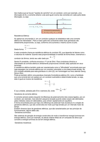 10
Isto implica que se houver "opções de caminho" em um condutor, como por exemplo, uma
bifurcação do fio, a corrente anterior a ela será igual à soma das correntes em cada parte desta
bifurcação, ou seja:
Resistência Elétrica
Ao aplicar-se uma tensão U, em um condutor qualquer se estabelece nele uma corrente
elétrica de intensidade i. Para a maior parte dos condutores estas duas grandezas são
diretamente proporcionais, ou seja, conforme uma aumenta o mesmo ocorre à outra.
Desta forma:
A esta constante chama-se resistência elétrica do condutor (R), que depende de fatores como
a natureza do material. Quando esta proporcionalidade é mantida de forma linear, chamamos o
condutor de ôhmico, tendo seu valor dado por:
Sendo R constante, conforme enuncia a 1ª Lei de Ohm: Para condutores ôhmicos a
intensidade da corrente elétrica é diretamente proporcional à tensão (ddp) aplicada em seus
terminais.
A resistência elétrica também pode ser caracterizada como a "dificuldade" encontrada para que
haja passagem de corrente elétrica por um condutor submetido a uma determinada tensão. No
SI a unidade adotada para esta grandeza é o ohm (Ω), em homenagem ao físico alemão Georg
Simon Ohm.
Pode-se também definir uma grandeza chamada Condutância elétrica (G), como a facilidade
que uma corrente tem em passar por um condutor submetido à determinada tensão, ou seja,
este é igual ao inverso da resistência:
E sua unidade, adotada pelo SI é o siemens (S), onde:
Geradores de corrente elétrica
A corrente sempre existe enquanto há diferença de potencial entre dois corpos ligados, por um
condutor, por exemplo, mas esta tem pequena duração quando estes corpos são eletrizados
pelos métodos vistos em eletrostática, pois entram rapidamente em equilíbrio.
A forma encontrada para que haja uma diferença de potencial mais duradoura é a criação de
geradores elétricos, que são construídos de modo que haja tensão por um intervalo maior de
tempo.
Existem diversos tipos de geradores elétricos, que são caracterizados por seu princípio de
funcionamento, alguns deles são:
Geradores luminosos
São sistemas de geração de energia construídos de modo a transformar energia luminosa em
energia elétrica, como por exemplo, as placas solares feitas de um composto de silício que
converte a energia luminosa do sol em energia elétrica.
Geradores mecânicos
 