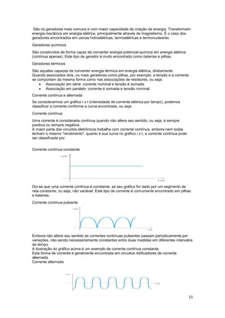 11
São os geradores mais comuns e com maior capacidade de criação de energia. Transformam
energia mecânica em energia elétrica, principalmente através de magnetismo. É o caso dos
geradores encontrados em usinas hidroelétricas, termoelétricas e termonucleares.
Geradores químicos
São construídos de forma capaz de converter energia potencial química em energia elétrica
(contínua apenas). Este tipo de gerador é muito encontrado como baterias e pilhas.
Geradores térmicos
São aqueles capazes de converter energia térmica em energia elétrica, diretamente.
Quando associados dois, ou mais geradores como pilhas, por exemplo, a tensão e a corrente
se comportam da mesma forma como nas associações de resistores, ou seja:
 Associação em série: corrente nominal e tensão é somada.
 Associação em paralelo: corrente é somada e tensão nominal.
Corrente contínua e alternada
Se considerarmos um gráfico i x t (intensidade de corrente elétrica por tempo), podemos
classificar a corrente conforme a curva encontrada, ou seja:
Corrente contínua
Uma corrente é considerada contínua quando não altera seu sentido, ou seja, é sempre
positiva ou sempre negativa.
A maior parte dos circuitos eletrônicos trabalha com corrente contínua, embora nem todas
tenham o mesmo "rendimento", quanto à sua curva no gráfico i x t, a corrente contínua pode
ser classificada por:
Corrente contínua constante
Diz-se que uma corrente contínua é constante, se seu gráfico for dado por um segmento de
reta constante, ou seja, não variável. Este tipo de corrente é comumente encontrado em pilhas
e baterias.
Corrente contínua pulsante
Embora não altere seu sentido as correntes contínuas pulsantes passam periodicamente por
variações, não sendo necessariamente constantes entre duas medidas em diferentes intervalos
de tempo.
A ilustração do gráfico acima é um exemplo de corrente contínua constante.
Esta forma de corrente é geralmente encontrada em circuitos retificadores de corrente
alternada.
Corrente alternada
 