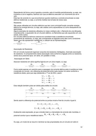 12
Dependendo da forma como é gerada a corrente, esta é invertida periodicamente, ou seja, ora
é positiva e ora é negativa, fazendo com que os elétrons executem um movimento de vai-e-
vem.
Este tipo de corrente é o que encontramos quando medimos a corrente encontrada na rede
elétrica residencial, ou seja, a corrente medida nas tomada de nossa casa.
Resistores
São peças utilizadas em circuitos elétricos que tem como principal função converter energia
elétrica em energia térmica, ou seja, são usados como aquecedores ou como dissipadores de
eletricidade.
Alguns exemplos de resistores utilizados no nosso cotidiano são: o filamento de uma lâmpada
incandescente, o aquecedor de um chuveiro elétrico, os filamentos que são aquecidos em uma
estufa, entre outros.
Em circuitos elétricos teóricos costuma-se considerar toda a resistência encontrada
proveniente de resistores, ou seja, são consideradas as ligações entre eles como condutores
ideais (que não apresentam resistência), e utilizam-se as representações:
Associação de Resistores
Em um circuito é possível organizar conjuntos de resistores interligados, chamada associação
de resistores. O comportamento desta associação varia conforme a ligação entre os resistores,
sendo seus possíveis tipos: em série, em paralelo e mista.
Associação em Série
Associar resistores em série significa ligá-los em um único trajeto, ou seja:
Como existe apenas um caminho para a passagem da corrente elétrica esta é mantida por toda
a extensão do circuito. Já a diferença de potencial entre cada resistor irá variar conforme a
resistência deste, para que seja obedecida a 1ª Lei de Ohm, assim:
Esta relação também pode ser obtida pela análise do circuito:
Sendo assim a diferença de potencial entre os pontos inicial e final do circuito é igual à:
Analisando esta expressão, já que a tensão total e a intensidade da corrente são mantidas, é
possível concluir que a resistência total é:
Ou seja, um modo de se resumir e lembrar-se das propriedades de um circuito em série é:
 