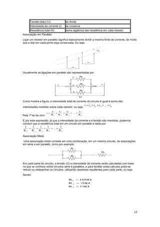13
Tensão (ddp) (U) se divide
Intensidade da corrente (i) se conserva
Resistência total (R) soma algébrica das resistência em cada resistor.
Associação em Paralelo:
Ligar um resistor em paralelo significa basicamente dividir a mesma fonte de corrente, de modo
que a ddp em cada ponto seja conservada. Ou seja:
Usualmente as ligações em paralelo são representadas por:
Como mostra a figura, a intensidade total de corrente do circuito é igual à soma das
intensidades medidas sobre cada resistor, ou seja:
Pela 1ª lei de ohm:
E por esta expressão, já que a intensidade da corrente e a tensão são mantidas, podemos
concluir que a resistência total em um circuito em paralelo é dada por:
Associação Mista:
Uma associação mista consiste em uma combinação, em um mesmo circuito, de associações
em série e em paralelo, como por exemplo:
Em cada parte do circuito, a tensão (U) e intensidade da corrente serão calculadas com base
no que se conhece sobre circuitos série e paralelos, e para facilitar estes cálculos pode-se
reduzir ou redesenhar os circuitos, utilizando resistores resultantes para cada parte, ou seja:
Sendo:
 