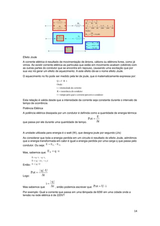 14
Efeito Joule
A corrente elétrica é resultado de movimentação de ânions, cátions ou elétrons livres, como já
vimos. Ao existir corrente elétrica as partículas que estão em movimento acabam colidindo com
as outras partes do condutor que se encontra em repouso, causando uma excitação que por
sua vez irá gerar um efeito de aquecimento. A este efeito dá-se o nome efeito Joule.
O aquecimento no fio pode ser medido pela lei de joule, que é matematicamente expressa por:
Esta relação é valida desde que a intensidade da corrente seja constante durante o intervalo de
tempo de ocorrência.
Potência Elétrica
A potência elétrica dissipada por um condutor é definida como a quantidade de energia térmica
que passa por ele durante uma quantidade de tempo.
A unidade utilizada para energia é o watt (W), que designa joule por segundo (J/s)
Ao considerar que toda a energia perdida em um circuito é resultado do efeito Joule, admitimos
que a energia transformada em calor é igual a energia perdida por uma carga q que passa pelo
condutor. Ou seja:
Mas, sabemos que:
Então:
Logo:
Mas sabemos que , então podemos escrever que:
Por exemplo: Qual a corrente que passa em uma lâmpada de 60W em uma cidade onde a
tensão na rede elétrica é de 220V?
 