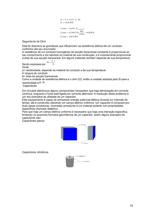 16
Segunda lei de Ohm
Esta lei descreve as grandezas que influenciam na resistência elétrica de um condutor,
conforme cita seu enunciado:
A resistência de um condutor homogêneo de secção transversal constante é proporcional ao
seu comprimento e da natureza do material de sua construção, e é inversamente proporcional
à área de sua secção transversal. Em alguns materiais também depende de sua temperatura.
Sendo expressa por:
Onde:
ρ= resistividade, depende do material do condutor e de sua temperatura.
ℓ= largura do condutor
A= área da secção transversal.
Como a unidade de resistência elétrica é o ohm (Ω), então a unidade adotada pelo SI para a
resistividade é .
Capacitores
Em circuitos eletrônicos alguns componentes necessitam que haja alimentação em corrente
contínua, enquanto a fonte está ligada em corrente alternada. A resolução deste problema é
um dos exemplos da utilidade de um capacitor.
Este equipamento é capaz de armazenar energia potencial elétrica durante um intervalo de
tempo, ele é construído utilizando um campo elétrico uniforme. Um capacitor é composto por
duas peças condutoras, chamadas armaduras e um material isolante com propriedades
específicas chamado dielétrico.
Para que haja um campo elétrico uniforme é necessário que haja uma interação específica,
limitando os possíveis formatos geométricos de um capacitor, assim alguns exemplos de
capacitores são:
Capacitores planos
Capacitores cilíndricos
 