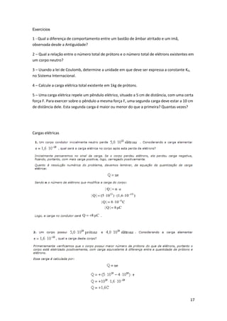 17
Exercícios
1 - Qual a diferença de comportamento entre um bastão de âmbar atritado e um imã,
observada desde a Antiguidade?
2 – Qual a relação entre o número total de prótons e o número total de elétrons existentes em
um corpo neutro?
3 – Usando a lei de Coulomb, determine a unidade em que deve ser expressa a constante K0,
no Sistema Internacional.
4 – Calcule a carga elétrica total existente em 1kg de prótons.
5 – Uma carga elétrica repele um pêndulo elétrico, situado a 5 cm de distância, com uma certa
força F. Para exercer sobre o pêndulo a mesma força F, uma segunda carga deve estar a 10 cm
de distância dele. Esta segunda carga é maior ou menor do que a primeira? Quantas vezes?
Cargas elétricas
 