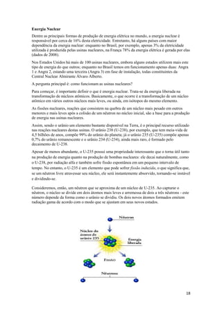 18
Energia Nuclear
Dentre as principais formas de produção de energia elétrica no mundo, a energia nuclear é
responsável por cerca de 16% desta eletricidade. Entretanto, há alguns países com maior
dependência da energia nuclear: enquanto no Brasil, por exemplo, apenas 3% da eletricidade
utilizada é produzida pelas usinas nucleares, na França 78% da energia elétrica é gerada por elas
(dados de 2008).
Nos Estados Unidos há mais de 100 usinas nucleares, embora alguns estados utilizem mais este
tipo de energia do que outros; enquanto no Brasil temos em funcionamento apenas duas: Angra
1 e Angra 2, estando uma terceira (Angra 3) em fase de instalação, todas constituintes da
Central Nuclear Almirante Álvaro Alberto.
A pergunta principal é: como funcionam as usinas nucleares?
Para começar, é importante definir o que é energia nuclear. Trata-se da energia liberada na
transformação de núcleos atômicos. Basicamente, o que ocorre é a transformação de um núcleo
atômico em vários outros núcleos mais leves, ou ainda, em isótopos do mesmo elemento.
As fissões nucleares, reações que consistem na quebra de um núcleo mais pesado em outros
menores e mais leves após a colisão de um nêutron no núcleo inicial, são a base para a produção
de energia nas usinas nucleares.
Assim, sendo o urânio um elemento bastante disponível na Terra, é o principal recurso utilizado
nas reações nucleares destas usinas. O urânio 238 (U-238), por exemplo, que tem meia-vida de
4,5 bilhões de anos, compõe 99% do urânio do planeta; já o urânio 235 (U-235) compõe apenas
0,7% do urânio remanescente e o urânio 234 (U-234), ainda mais raro, é formado pelo
decaimento de U-238.
Apesar de menos abundante, o U-235 possui uma propriedade interessante que o torna útil tanto
na produção de energia quanto na produção de bombas nucleares: ele decai naturalmente, como
o U-238, por radiação alfa e também sofre fissão espontânea em um pequeno intervalo de
tempo. No entanto, o U-235 é um elemento que pode sofrer fissão induzida, o que significa que,
se um nêutron livre atravessar seu núcleo, ele será instantemente absorvido, tornando-se instável
e dividindo-se.
Consideremos, então, um nêutron que se aproxima de um núcleo de U-235. Ao capturar o
nêutron, o núcleo se divide em dois átomos mais leves e arremessa de dois a três nêutrons - este
número depende da forma como o urânio se dividiu. Os dois novos átomos formados emitem
radiação gama de acordo com o modo que se ajustam em seus novos estados.
 