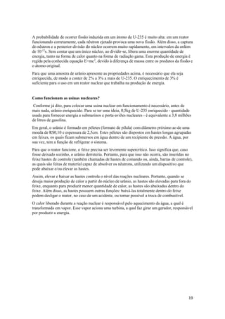 19
A probabilidade de ocorrer fissão induzida em um átomo de U-235 é muito alta: em um reator
funcionando corretamente, cada nêutron ejetado provoca uma nova fissão. Além disso, a captura
do nêutron e a posterior divisão do núcleo ocorrem muito rapidamente, em intervalos da ordem
de 10-12
s. Sem contar que um único núcleo, ao dividir-se, libera uma enorme quantidade de
energia, tanto na forma de calor quanto na forma de radiação gama. Esta produção de energia é
regida pela conhecida equação E=mc2
, devido à diferença de massa entre os produtos da fissão e
o átomo original.
Para que uma amostra de urânio apresente as propriedades acima, é necessário que ela seja
enriquecida, de modo a conter de 2% a 3% a mais de U-235. O enriquecimento de 3% é
suficiente para o uso em um reator nuclear que trabalha na produção de energia.
Como funcionam as usinas nucleares?
Conforme já dito, para colocar uma usina nuclear em funcionamento é necessário, antes de
mais nada, urânio enriquecido. Para se ter uma ideia, 0,5kg de U-235 enriquecido - quantidade
usada para fornecer energia a submarinos e porta-aviões nucleares - é equivalente a 3,8 milhões
de litros de gasolina.
Em geral, o urânio é formado em péletes (formato de pílula) com diâmetro próximo ao de uma
moeda de R$0,10 e espessura de 2,5cm. Estes péletes são dispostos em hastes longas agrupadas
em feixes, os quais ficam submersos em água dentro de um recipiente de pressão. A água, por
sua vez, tem a função de refrigerar o sistema.
Para que o reator funcione, o feixe precisa ser levemente supercrítico. Isso significa que, caso
fosse deixado sozinho, o urânio derreteria. Portanto, para que isso não ocorra, são inseridas no
feixe hastes de controle (também chamadas de hastes de comando ou, ainda, barras de controle),
as quais são feitas de material capaz de absolver os nêutrons, utilizando um dispositivo que
pode abaixar e/ou elevar as hastes.
Assim, elevar e baixar as hastes controla o nível das reações nucleares. Portanto, quando se
deseja maior produção de calor a partir do núcleo de urânio, as hastes são elevadas para fora do
feixe, enquanto para produzir menor quantidade de calor, as hastes são abaixadas dentro do
feixe. Além disso, as hastes possuem outras funções: baixá-las totalmente dentro do feixe
podem desligar o reator, no caso de um acidente, ou tornar possível a troca de combustível.
O calor liberado durante a reação nuclear é responsável pelo aquecimento da água, a qual é
transformada em vapor. Esse vapor aciona uma turbina, a qual faz girar um gerador, responsável
por produzir a energia.
 