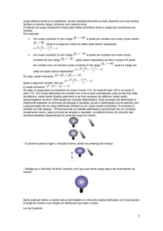 3
carga elétrica tende a se estabilizar, sendo redistribuída entre os dois, fazendo com que ambos
tenham a mesma carga, inclusive com mesmo sinal.
O cálculo da carga resultante é dado pela média aritmética entre a carga dos condutores em
contato.
Por exemplo:
 Um corpo condutor A com carga é posto em contato com outro corpo neutro
. Qual é a carga em cada um deles após serem separados.
 Um corpo condutor A com carga é posto em contato com outro corpo
condutor B com carga , após serem separados os dois o corpo A é posto
em contato com um terceiro corpo condutor C de carga qual é a carga em
cada um após serem separados?
Ou seja, neste momento:
Após o segundo contato, tem-se:
E neste momento:
Ou seja, a carga após os contados no corpo A será +1C, no corpo B será -2C e no corpo C
será +1C. Um corpo eletrizado em contato com a terra será neutralizado, pois se ele tiver falta
de elétrons, estes serão doados pela terra e se tiver excesso de elétrons, estes serão
descarregados na terra. Eletrização por indução eletrostática: Este processo de eletrização é
totalmente baseado no princípio da atração e repulsão, já que a eletrização ocorre apenas com
a aproximação de um corpo eletrizado (indutor) a um corpo neutro (induzido). O processo é
dividido em três etapas: - Primeiramente um bastão eletrizado é aproximado de um condutor
inicialmente neutro, pelo princípio de atração e repulsão, os elétrons livres do induzido são
atraídos/repelidos dependendo do sinal da carga do indutor.
- O próximo passo é ligar o induzido à terra, ainda na presença do indutor.
- Desliga-se o induzido da terra, fazendo com que sua única carga seja a do sinal oposto ao
indutor.
Após pode-se retirar o indutor das proximidades e o induzido estará eletrizado com sinal oposto
à carga do indutor e as cargas se distribuem por todo o corpo.
Lei de Coulomb
 