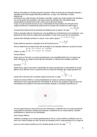 4
Esta lei, formulada por Charles Augustin Coulomb, refere-se às forças de interação (atração e
repulsão) entre duas cargas elétricas puntiformes, ou seja, com dimensão e massa
desprezível.
Lembrando que, pelo princípio de atração e repulsão, cargas com sinais opostos são atraídas e
com sinais iguais são repelidas, mas estas forças de interação têm intensidade igual,
independente do sentido para onde o vetor que as descreve aponta.
O que a Lei de Coulomb enuncia é que a intensidade da força elétrica de interação entre
cargas puntiformes é diretamente proporcional ao produto dos módulos de cada carga e
inversamente proporcional ao quadrado da distância que as separa. Ou seja:
Onde a equação pode ser expressa por uma igualdade se considerarmos uma constante k, que
depende do meio onde as cargas são encontradas. O valor mais usual de k é considerado
quando esta interação acontece no vácuo, e seu valor é igual a:
Então podemos escrever a equação da lei de Coulomb como:
Para se determinar se estas forças são de atração ou de repulsão utiliza-se o produto de suas
cargas, ou seja:
Campo Elétrico
Assim como a Terra tem um campo gravitacional, uma carga Q também tem um campo que
pode influenciar as cargas de prova q nele colocadas. E usando esta analogia, podemos
encontrar:
Desta forma, assim como para a intensidade do campo gravitacional, a intensidade do campo
elétrico (E) é definido como o quociente entre as forças de interação das cargas geradora do
campo (Q) e de prova (q) e a própria carga de prova (q), ou seja:
Chama-se Campo Elétrico o campo estabelecido em todos os pontos do espaço sob a
influência de uma carga geradora de intensidade Q, de forma que qualquer carga de prova de
intensidade q fica sujeita a uma força de interação (atração ou repulsão) exercida por Q.
Já uma carga de prova, para os fins que nos interessam, é definida como um corpo puntual de
carga elétrica conhecida, utilizado para detectar a existência de um campo elétrico, também
possibilitando o cálculo de sua intensidade.
Vetor Campo Elétrico
Voltando à analogia com o campo gravitacional da Terra, o campo elétrico é definido como um
vetor com mesma direção do vetor da força de interação entre a carga geradora Q e a carga de
prova q e com mesmo sentido se q>0 e sentido oposto se q<0. Ou seja:
 