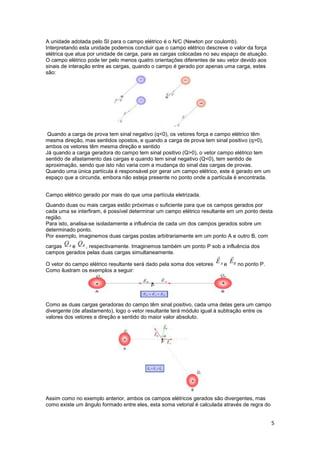 5
A unidade adotada pelo SI para o campo elétrico é o N/C (Newton por coulomb).
Interpretando esta unidade podemos concluir que o campo elétrico descreve o valor da força
elétrica que atua por unidade de carga, para as cargas colocadas no seu espaço de atuação.
O campo elétrico pode ter pelo menos quatro orientações diferentes de seu vetor devido aos
sinais de interação entre as cargas, quando o campo é gerado por apenas uma carga, estes
são:
Quando a carga de prova tem sinal negativo (q<0), os vetores força e campo elétrico têm
mesma direção, mas sentidos opostos, e quando a carga de prova tem sinal positivo (q>0),
ambos os vetores têm mesma direção e sentido
Já quando a carga geradora do campo tem sinal positivo (Q>0), o vetor campo elétrico tem
sentido de afastamento das cargas e quando tem sinal negativo (Q<0), tem sentido de
aproximação, sendo que isto não varia com a mudança do sinal das cargas de provas.
Quando uma única partícula é responsável por gerar um campo elétrico, este é gerado em um
espaço que a circunda, embora não esteja presente no ponto onde a partícula é encontrada.
Campo elétrico gerado por mais do que uma partícula eletrizada.
Quando duas ou mais cargas estão próximas o suficiente para que os campos gerados por
cada uma se interfiram, é possível determinar um campo elétrico resultante em um ponto desta
região.
Para isto, analisa-se isoladamente a influência de cada um dos campos gerados sobre um
determinado ponto.
Por exemplo, imaginemos duas cargas postas arbitrariamente em um ponto A e outro B, com
cargas e , respectivamente. Imaginemos também um ponto P sob a influência dos
campos gerados pelas duas cargas simultaneamente.
O vetor do campo elétrico resultante será dado pela soma dos vetores e no ponto P.
Como ilustram os exemplos a seguir:
Como as duas cargas geradoras do campo têm sinal positivo, cada uma delas gera um campo
divergente (de afastamento), logo o vetor resultante terá módulo igual à subtração entre os
valores dos vetores e direção e sentido do maior valor absoluto.
Assim como no exemplo anterior, ambos os campos elétricos gerados são divergentes, mas
como existe um ângulo formado entre eles, esta soma vetorial é calculada através de regra do
 