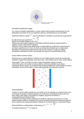 7
Densidade Superficial de cargas
Um corpo em equilíbrio eletrostático, ou seja, quando todos possíveis responsáveis por sua
eletrização acomodam-se em sua superfície, pode ser caracterizado por sua densidade
superficial média de cargas , que por definição é o resultado do quociente da carga elétrica
Q, pela área de sua superfície A.
Sendo sua unidade adotada no SI o C/m².
Observe que para cargas negativas a densidade superficial média de cargas também é
negativa, já que a área sempre é positiva.
Utiliza-se o termo médio já que dificilmente as cargas elétricas se distribuem uniformemente
por toda a superfície de um corpo, de modo que é possível constatar que o módulo desta
densidade é inversamente proporcional ao seu raio de curvatura, ou seja, em objetos
pontiagudos eletrizados há maior concentração de carga em sua extremidade (ponta).
Campo Elétrico Uniforme (CEU)
Dizemos que um campo elétrico é uniforme em uma região quando suas linhas de força são
paralelas e igualmente espaçadas umas das outras, o que implica que seu vetor campo elétrico
nesta região têm, em todos os pontos, mesma intensidade, direção e sentido.
Uma forma comum de se obter um campo elétrico uniforme é utilizando duas placas
condutoras planas e iguais. Se as placas forem postas paralelamente, tendo cargas de mesma
intensidade, mas de sinal oposto, o campo elétrico gerado entre elas será uniforme.
Potencial Elétrico
Imagine um campo elétrico gerado por uma carga Q, ao ser colocada um carga de prova q em
seu espaço de atuação podemos perceber que, conforme a combinação de sinais entre as
duas cargas, esta carga q, será atraída ou repelida, adquirindo movimento, e
consequentemente Energia Cinética.
Lembrando da energia cinética estudada em mecânica, sabemos que para que um corpo
adquira energia cinética é necessário que haja uma energia potencial armazenada de alguma
forma. Quando esta energia está ligada à atuação de um campo elétrico, é chamada Energia
Potencial Elétrica ou Eletrostática, simbolizada por .
A unidade usada para a é o joule (J).
 