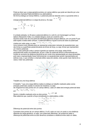 8
Pode-se dizer que a carga geradora produz um campo elétrico que pode ser descrito por uma
grandeza chamada Potencial Elétrico (ou eletrostático).
De forma análoga ao Campo Elétrico, o potencial pode ser descrito como o quociente entre a
energia potencial elétrica e a carga de prova q. Ou seja:
Logo:
A unidade adotada, no SI para o potencial elétrico é o volt (V), em homenagem ao físico
italiano Alessandro Volta, e a unidade designa Joule por coulomb (J/C).
Quando existe mais de uma partícula eletrizada gerando campos elétricos, em um ponto P que
está sujeito a todas estes campos, o potencial elétrico é igual à soma de todos os potenciais
criados por cada carga, ou seja:
Uma maneira muito utilizada para se representar potenciais é através de equipotenciais, que
são linhas ou superfícies perpendiculares às linhas de força, ou seja, linhas que representam
um mesmo potencial.
Para o caso particular onde o campo é gerado por apenas uma carga, estas linhas
equipotenciais serão circunferências, já que o valor do potencial diminui uniformemente em
função do aumento da distância (levando-se em conta uma representação em duas dimensões,
pois caso a representação fosse tridimensional, os equipotenciais seriam representados por
esferas ocas, o que constitui o chamado efeito casca de cebola, onde quanto mais interna for a
casca, maior seu potencial).
Trabalho de uma força elétrica
O trabalho que uma carga elétrica realiza é análogo ao trabalho realizado pelas outras
energias potenciais usadas no estudo de mecânica, ou seja:
Se imaginarmos dois pontos em um campo elétrico, cada um deles terá energia potencial dada
por:
Sendo o trabalho realizado entre os dois pontos:
Mas sabemos que, quando a força considerada é a eletrostática, então:
Diferença de potencial entre dois pontos
Considere dois pontos de um campo elétrico, A e B, cada um com um posto a uma distância
diferente da carga geradora, ou seja, com potenciais diferentes. Se quisermos saber a
diferença de potenciais entre os dois devemos considerar a distância entre cada um deles.
 