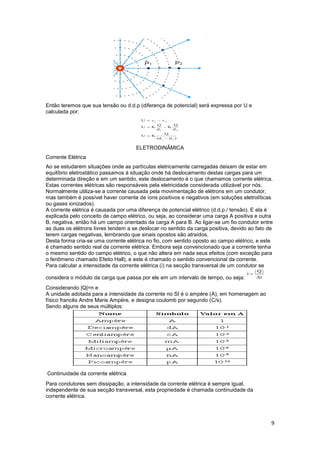 9
Então teremos que sua tensão ou d.d.p (diferença de potencial) será expressa por U e
calculada por:
ELETRODINÂMICA
Corrente Elétrica
Ao se estudarem situações onde as partículas eletricamente carregadas deixam de estar em
equilíbrio eletrostático passamos à situação onde há deslocamento destas cargas para um
determinada direção e em um sentido, este deslocamento é o que chamamos corrente elétrica.
Estas correntes elétricas são responsáveis pela eletricidade considerada utilizável por nós.
Normalmente utiliza-se a corrente causada pela movimentação de elétrons em um condutor,
mas também é possível haver corrente de íons positivos e negativos (em soluções eletrolíticas
ou gases ionizados).
A corrente elétrica é causada por uma diferença de potencial elétrico (d.d.p./ tensão). E ela é
explicada pelo conceito de campo elétrico, ou seja, ao considerar uma carga A positiva e outra
B, negativa, então há um campo orientado da carga A para B. Ao ligar-se um fio condutor entre
as duas os elétrons livres tendem a se deslocar no sentido da carga positiva, devido ao fato de
terem cargas negativas, lembrando que sinais opostos são atraídos.
Desta forma cria-se uma corrente elétrica no fio, com sentido oposto ao campo elétrico, e este
é chamado sentido real da corrente elétrica. Embora seja convencionado que a corrente tenha
o mesmo sentido do campo elétrico, o que não altera em nada seus efeitos (com exceção para
o fenômeno chamado Efeito Hall), e este é chamado o sentido convencional da corrente.
Para calcular a intensidade da corrente elétrica (i) na secção transversal de um condutor se
considera o módulo da carga que passa por ele em um intervalo de tempo, ou seja:
Considerando |Q|=n e
A unidade adotada para a intensidade da corrente no SI é o ampère (A), em homenagem ao
físico francês Andre Marie Ampère, e designa coulomb por segundo (C/s).
Sendo alguns de seus múltiplos:
Continuidade da corrente elétrica
Para condutores sem dissipação, a intensidade da corrente elétrica é sempre igual,
independente de sua secção transversal, esta propriedade é chamada continuidade da
corrente elétrica.
 