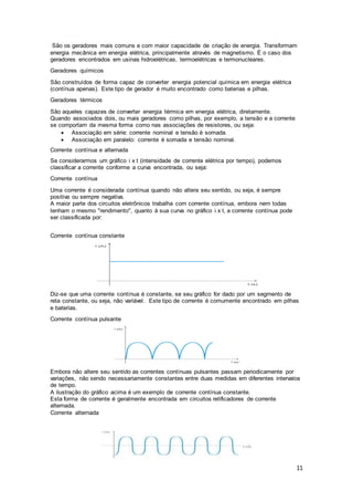 11
São os geradores mais comuns e com maior capacidade de criação de energia. Transformam
energia mecânica em energia elétrica, principalmente através de magnetismo. É o caso dos
geradores encontrados em usinas hidroelétricas, termoelétricas e termonucleares.
Geradores químicos
São construídos de forma capaz de converter energia potencial química em energia elétrica
(contínua apenas). Este tipo de gerador é muito encontrado como baterias e pilhas.
Geradores térmicos
São aqueles capazes de converter energia térmica em energia elétrica, diretamente.
Quando associados dois, ou mais geradores como pilhas, por exemplo, a tensão e a corrente
se comportam da mesma forma como nas associações de resistores, ou seja:
 Associação em série: corrente nominal e tensão é somada.
 Associação em paralelo: corrente é somada e tensão nominal.
Corrente contínua e alternada
Se considerarmos um gráfico i x t (intensidade de corrente elétrica por tempo), podemos
classificar a corrente conforme a curva encontrada, ou seja:
Corrente contínua
Uma corrente é considerada contínua quando não altera seu sentido, ou seja, é sempre
positiva ou sempre negativa.
A maior parte dos circuitos eletrônicos trabalha com corrente contínua, embora nem todas
tenham o mesmo "rendimento", quanto à sua curva no gráfico i x t, a corrente contínua pode
ser classificada por:
Corrente contínua constante
Diz-se que uma corrente contínua é constante, se seu gráfico for dado por um segmento de
reta constante, ou seja, não variável. Este tipo de corrente é comumente encontrado em pilhas
e baterias.
Corrente contínua pulsante
Embora não altere seu sentido as correntes contínuas pulsantes passam periodicamente por
variações, não sendo necessariamente constantes entre duas medidas em diferentes intervalos
de tempo.
A ilustração do gráfico acima é um exemplo de corrente contínua constante.
Esta forma de corrente é geralmente encontrada em circuitos retificadores de corrente
alternada.
Corrente alternada
 