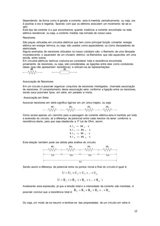 12
Dependendo da forma como é gerada a corrente, esta é invertida periodicamente, ou seja, ora
é positiva e ora é negativa, fazendo com que os elétrons executem um movimento de vai-e-
vem.
Este tipo de corrente é o que encontramos quando medimos a corrente encontrada na rede
elétrica residencial, ou seja, a corrente medida nas tomada de nossa casa.
Resistores
São peças utilizadas em circuitos elétricos que tem como principal função converter energia
elétrica em energia térmica, ou seja, são usados como aquecedores ou como dissipadores de
eletricidade.
Alguns exemplos de resistores utilizados no nosso cotidiano são: o filamento de uma lâmpada
incandescente, o aquecedor de um chuveiro elétrico, os filamentos que são aquecidos em uma
estufa, entre outros.
Em circuitos elétricos teóricos costuma-se considerar toda a resistência encontrada
proveniente de resistores, ou seja, são consideradas as ligações entre eles como condutores
ideais (que não apresentam resistência), e utilizam-se as representações:
Associação de Resistores
Em um circuito é possível organizar conjuntos de resistores interligados, chamada associação
de resistores. O comportamento desta associação varia conforme a ligação entre os resistores,
sendo seus possíveis tipos: em série, em paralelo e mista.
Associação em Série
Associar resistores em série significa ligá-los em um único trajeto, ou seja:
Como existe apenas um caminho para a passagem da corrente elétrica esta é mantida por toda
a extensão do circuito. Já a diferença de potencial entre cada resistor irá variar conforme a
resistência deste, para que seja obedecida a 1ª Lei de Ohm, assim:
Esta relação também pode ser obtida pela análise do circuito:
Sendo assim a diferença de potencial entre os pontos inicial e final do circuito é igual à:
Analisando esta expressão, já que a tensão total e a intensidade da corrente são mantidas, é
possível concluir que a resistência total é:
Ou seja, um modo de se resumir e lembrar-se das propriedades de um circuito em série é:
 