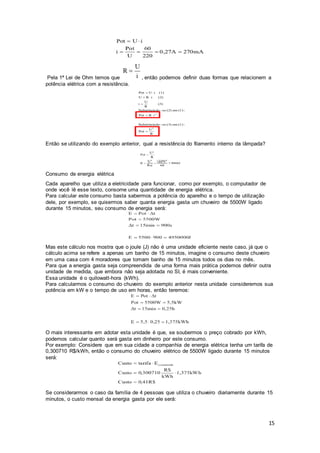 15
Pela 1ª Lei de Ohm temos que , então podemos definir duas formas que relacionem a
potência elétrica com a resistência.
Então se utilizando do exemplo anterior, qual a resistência do filamento interno da lâmpada?
Consumo de energia elétrica
Cada aparelho que utiliza a eletricidade para funcionar, como por exemplo, o computador de
onde você lê esse texto, consome uma quantidade de energia elétrica.
Para calcular este consumo basta sabermos a potência do aparelho e o tempo de utilização
dele, por exemplo, se quisermos saber quanta energia gasta um chuveiro de 5500W ligado
durante 15 minutos, seu consumo de energia será:
Mas este cálculo nos mostra que o joule (J) não é uma unidade eficiente neste caso, já que o
cálculo acima se refere a apenas um banho de 15 minutos, imagine o consumo deste chuveiro
em uma casa com 4 moradores que tomam banho de 15 minutos todos os dias no mês.
Para que a energia gasta seja compreendida de uma forma mais prática podemos definir outra
unidade de medida, que embora não seja adotada no SI, é mais conveniente.
Essa unidade é o quilowatt-hora (kWh).
Para calcularmos o consumo do chuveiro do exemplo anterior nesta unidade consideremos sua
potência em kW e o tempo de uso em horas, então teremos:
O mais interessante em adotar esta unidade é que, se soubermos o preço cobrado por kWh,
podemos calcular quanto será gasta em dinheiro por este consumo.
Por exemplo: Considere que em sua cidade a companhia de energia elétrica tenha um tarifa de
0,300710 R$/kWh, então o consumo do chuveiro elétrico de 5500W ligado durante 15 minutos
será:
Se considerarmos o caso da família de 4 pessoas que utiliza o chuveiro diariamente durante 15
minutos, o custo mensal da energia gasta por ele será:
 