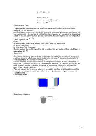 16
Segunda lei de Ohm
Esta lei descreve as grandezas que influenciam na resistência elétrica de um condutor,
conforme cita seu enunciado:
A resistência de um condutor homogêneo de secção transversal constante é proporcional ao
seu comprimento e da natureza do material de sua construção, e é inversamente proporcional
à área de sua secção transversal. Em alguns materiais também depende de sua temperatura.
Sendo expressa por:
Onde:
ρ= resistividade, depende do material do condutor e de sua temperatura.
ℓ= largura do condutor
A= área da secção transversal.
Como a unidade de resistência elétrica é o ohm (Ω), então a unidade adotada pelo SI para a
resistividade é .
Capacitores
Em circuitos eletrônicos alguns componentes necessitam que haja alimentação em corrente
contínua, enquanto a fonte está ligada em corrente alternada. A resolução deste problema é
um dos exemplos da utilidade de um capacitor.
Este equipamento é capaz de armazenar energia potencial elétrica durante um intervalo de
tempo, ele é construído utilizando um campo elétrico uniforme. Um capacitor é composto por
duas peças condutoras, chamadas armaduras e um material isolante com propriedades
específicas chamado dielétrico.
Para que haja um campo elétrico uniforme é necessário que haja uma interação específica,
limitando os possíveis formatos geométricos de um capacitor, assim alguns exemplos de
capacitores são:
Capacitores planos
Capacitores cilíndricos
 