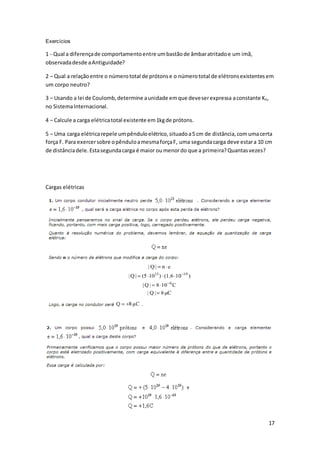 17
Exercícios
1 - Qual a diferençade comportamentoentre umbastãode âmbaratritadoe um imã,
observadadesde aAntiguidade?
2 – Qual a relaçãoentre o númerototal de prótonse o númerototal de elétronsexistentesem
um corpo neutro?
3 – Usando a lei de Coulomb,determine aunidade emque deveserexpressa aconstante K0,
no SistemaInternacional.
4 – Calcule a carga elétricatotal existente em1kgde prótons.
5 – Uma carga elétricarepele umpênduloelétrico,situadoa5 cm de distância,comumacerta
força F. Para exercersobre opênduloamesmaforçaF, uma segundacarga deve estara 10 cm
de distânciadele.Estasegundacarga é maior oumenordo que a primeira?Quantasvezes?
Cargas elétricas
 