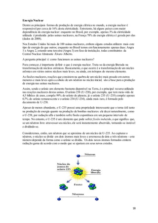 18
Energia Nuclear
Dentre as principais formas de produção de energia elétrica no mundo, a energia nuclear é
responsável por cerca de 16% desta eletricidade. Entretanto, há alguns países com maior
dependência da energia nuclear: enquanto no Brasil, por exemplo, apenas 3% da eletricidade
utilizada é produzida pelas usinas nucleares, na França 78% da energia elétrica é gerada por elas
(dados de 2008).
Nos Estados Unidos há mais de 100 usinas nucleares, embora alguns estados utilizem mais este
tipo de energia do que outros; enquanto no Brasil temos em funcionamento apenas duas: Angra
1 e Angra 2, estando uma terceira (Angra 3) em fase de instalação, todas constituintes da
Central Nuclear Almirante Álvaro Alberto.
A pergunta principal é: como funcionam as usinas nucleares?
Para começar,é importante definir o que é energia nuclear. Trata-se da energia liberada na
transformação de núcleos atômicos. Basicamente,o que ocorre é a transformação de um núcleo
atômico em vários outros núcleos mais leves, ou ainda, em isótopos do mesmo elemento.
As fissões nucleares,reações que consistem na quebra de um núcleo mais pesado em outros
menores e mais leves após a colisão de um nêutron no núcleo inicial, são a base para a produção
de energia nas usinas nucleares.
Assim, sendo o urânio um elemento bastante disponível na Terra,é o principal recurso utilizado
nas reações nucleares destas usinas. O urânio 238 (U-238), por exemplo, que tem meia-vida de
4,5 bilhões de anos, compõe 99% do urânio do planeta; já o urânio 235 (U-235) compõe apenas
0,7% do urânio remanescente e o urânio 234 (U-234), ainda mais raro, é formado pelo
decaimento de U-238.
Apesar de menos abundante, o U-235 possui uma propriedade interessante que o torna útil tanto
na produção de energia quanto na produção de bombas nucleares: ele decai naturalmente, como
o U-238, por radiação alfa e também sofre fissão espontânea em um pequeno intervalo de
tempo. No entanto, o U-235 é um elemento que pode sofrer fissão induzida,o que significa que,
se um nêutron livre atravessar seu núcleo,ele será instantemente absorvido, tornando-se instável
e dividindo-se.
Consideremos, então, um nêutron que se aproxima de um núcleo de U-235. Ao capturar o
nêutron, o núcleo se divide em dois átomos mais leves e arremessa de dois a três nêutrons - este
número depende da forma como o urânio se dividiu. Os dois novos átomos formados emitem
radiação gama de acordo com o modo que se ajustam em seus novos estados.
 