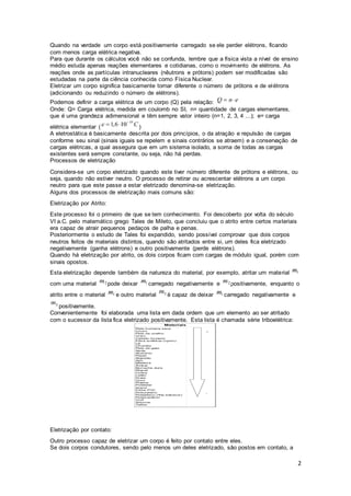 2
Quando na verdade um corpo está positivamente carregado se ele perder elétrons, ficando
com menos carga elétrica negativa.
Para que durante os cálculos você não se confunda, lembre que a física vista a nível de ensino
médio estuda apenas reações elementares e cotidianas, como o movimento de elétrons. As
reações onde as partículas intranucleares (nêutrons e prótons) podem ser modificadas são
estudadas na parte da ciência conhecida como Física Nuclear.
Eletrizar um corpo significa basicamente tornar diferente o número de prótons e de elétrons
(adicionando ou reduzindo o número de elétrons).
Podemos definir a carga elétrica de um corpo (Q) pela relação:
Onde: Q= Carga elétrica, medida em coulomb no SI, n= quantidade de cargas elementares,
que é uma grandeza adimensional e têm sempre valor inteiro (n=1, 2, 3, 4 ...); e= carga
elétrica elementar ( )
A eletrostática é basicamente descrita por dois princípios, o da atração e repulsão de cargas
conforme seu sinal (sinais iguais se repelem e sinais contrários se atraem) e a conservação de
cargas elétricas, a qual assegura que em um sistema isolado, a soma de todas as cargas
existentes será sempre constante, ou seja, não há perdas.
Processos de eletrização
Considera-se um corpo eletrizado quando este tiver número diferente de prótons e elétrons, ou
seja, quando não estiver neutro. O processo de retirar ou acrescentar elétrons a um corpo
neutro para que este passe a estar eletrizado denomina-se eletrização.
Alguns dos processos de eletrização mais comuns são:
Eletrização por Atrito:
Este processo foi o primeiro de que se tem conhecimento. Foi descoberto por volta do século
VI a.C. pelo matemático grego Tales de Mileto, que concluiu que o atrito entre certos materiais
era capaz de atrair pequenos pedaços de palha e penas.
Posteriormente o estudo de Tales foi expandido, sendo possível comprovar que dois corpos
neutros feitos de materiais distintos, quando são atritados entre si, um deles fica eletrizado
negativamente (ganha elétrons) e outro positivamente (perde elétrons).
Quando há eletrização por atrito, os dois corpos ficam com cargas de módulo igual, porém com
sinais opostos.
Esta eletrização depende também da natureza do material, por exemplo, atritar um material
com uma material pode deixar carregado negativamente e positivamente, enquanto o
atrito entre o material e outro material é capaz de deixar carregado negativamente e
positivamente.
Convenientemente foi elaborada uma lista em dada ordem que um elemento ao ser atritado
com o sucessor da lista fica eletrizado positivamente. Esta lista é chamada série triboelétrica:
Eletrização por contato:
Outro processo capaz de eletrizar um corpo é feito por contato entre eles.
Se dois corpos condutores, sendo pelo menos um deles eletrizado, são postos em contato, a
 