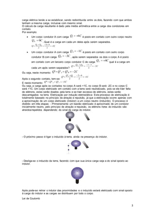 3
carga elétrica tende a se estabilizar, sendo redistribuída entre os dois, fazendo com que ambos
tenham a mesma carga, inclusive com mesmo sinal.
O cálculo da carga resultante é dado pela média aritmética entre a carga dos condutores em
contato.
Por exemplo:
 Um corpo condutor A com carga é posto em contato com outro corpo neutro
. Qual é a carga em cada um deles após serem separados.
 Um corpo condutor A com carga é posto em contato com outro corpo
condutor B com carga , após serem separados os dois o corpo A é posto
em contato com um terceiro corpo condutor C de carga qual é a carga em
cada um após serem separados?
Ou seja, neste momento:
Após o segundo contato, tem-se:
E neste momento:
Ou seja, a carga após os contados no corpo A será +1C, no corpo B será -2C e no corpo C
será +1C. Um corpo eletrizado em contato com a terra será neutralizado, pois se ele tiver falta
de elétrons, estes serão doados pela terra e se tiver excesso de elétrons, estes serão
descarregados na terra. Eletrização por indução eletrostática: Este processo de eletrização é
totalmente baseado no princípio da atração e repulsão, já que a eletrização ocorre apenas com
a aproximação de um corpo eletrizado (indutor) a um corpo neutro (induzido). O processo é
dividido em três etapas: - Primeiramente um bastão eletrizado é aproximado de um condutor
inicialmente neutro, pelo princípio de atração e repulsão, os elétrons livres do induzido são
atraídos/repelidos dependendo do sinal da carga do indutor.
- O próximo passo é ligar o induzido à terra, ainda na presença do indutor.
- Desliga-se o induzido da terra, fazendo com que sua única carga seja a do sinal oposto ao
indutor.
Após pode-se retirar o indutor das proximidades e o induzido estará eletrizado com sinal oposto
à carga do indutor e as cargas se distribuem por todo o corpo.
Lei de Coulomb
 