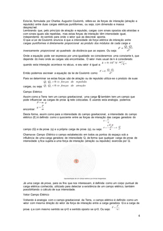 4
Esta lei, formulada por Charles Augustin Coulomb, refere-se às forças de interação (atração e
repulsão) entre duas cargas elétricas puntiformes, ou seja, com dimensão e massa
desprezível.
Lembrando que, pelo princípio de atração e repulsão, cargas com sinais opostos são atraídas e
com sinais iguais são repelidas, mas estas forças de interação têm intensidade igual,
independente do sentido para onde o vetor que as descreve aponta.
O que a Lei de Coulomb enuncia é que a intensidade da força elétrica de interação entre
cargas puntiformes é diretamente proporcional ao produto dos módulos de cada carga e
inversamente proporcional ao quadrado da distância que as separa. Ou seja:
Onde a equação pode ser expressa por uma igualdade se considerarmos uma constante k, que
depende do meio onde as cargas são encontradas. O valor mais usual de k é considerado
quando esta interação acontece no vácuo, e seu valor é igual a:
Então podemos escrever a equação da lei de Coulomb como:
Para se determinar se estas forças são de atração ou de repulsão utiliza-se o produto de suas
cargas, ou seja:
Campo Elétrico
Assim como a Terra tem um campo gravitacional, uma carga Q também tem um campo que
pode influenciar as cargas de prova q nele colocadas. E usando esta analogia, podemos
encontrar:
Desta forma, assim como para a intensidade do campo gravitacional, a intensidade do campo
elétrico (E) é definido como o quociente entre as forças de interação das cargas geradora do
campo (Q) e de prova (q) e a própria carga de prova (q), ou seja:
Chama-se Campo Elétrico o campo estabelecido em todos os pontos do espaço sob a
influência de uma carga geradora de intensidade Q, de forma que qualquer carga de prova de
intensidade q fica sujeita a uma força de interação (atração ou repulsão) exercida por Q.
Já uma carga de prova, para os fins que nos interessam, é definida como um corpo puntual de
carga elétrica conhecida, utilizado para detectar a existência de um campo elétrico, também
possibilitando o cálculo de sua intensidade.
Vetor Campo Elétrico
Voltando à analogia com o campo gravitacional da Terra, o campo elétrico é definido como um
vetor com mesma direção do vetor da força de interação entre a carga geradora Q e a carga de
prova q e com mesmo sentido se q>0 e sentido oposto se q<0. Ou seja:
 