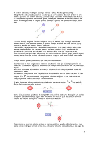 5
A unidade adotada pelo SI para o campo elétrico é o N/C (Newton por coulomb).
Interpretando esta unidade podemos concluir que o campo elétrico descreve o valor da força
elétrica que atua por unidade de carga, para as cargas colocadas no seu espaço de atuação.
O campo elétrico pode ter pelo menos quatro orientações diferentes de seu vetor devido aos
sinais de interação entre as cargas, quando o campo é gerado por apenas uma carga, estes
são:
Quando a carga de prova tem sinal negativo (q<0), os vetores força e campo elétrico têm
mesma direção, mas sentidos opostos, e quando a carga de prova tem sinal positivo (q>0),
ambos os vetores têm mesma direção e sentido
Já quando a carga geradora do campo tem sinal positivo (Q>0), o vetor campo elétrico tem
sentido de afastamento das cargas e quando tem sinal negativo (Q<0), tem sentido de
aproximação, sendo que isto não varia com a mudança do sinal das cargas de provas.
Quando uma única partícula é responsável por gerar um campo elétrico, este é gerado em um
espaço que a circunda, embora não esteja presente no ponto onde a partícula é encontrada.
Campo elétrico gerado por mais do que uma partícula eletrizada.
Quando duas ou mais cargas estão próximas o suficiente para que os campos gerados por
cada uma se interfiram, é possível determinar um campo elétrico resultante em um ponto desta
região.
Para isto, analisa-se isoladamente a influência de cada um dos campos gerados sobre um
determinado ponto.
Por exemplo, imaginemos duas cargas postas arbitrariamente em um ponto A e outro B, com
cargas e , respectivamente. Imaginemos também um ponto P sob a influência dos
campos gerados pelas duas cargas simultaneamente.
O vetor do campo elétrico resultante será dado pela soma dos vetores e no ponto P.
Como ilustram os exemplos a seguir:
Como as duas cargas geradoras do campo têm sinal positivo, cada uma delas gera um campo
divergente (de afastamento), logo o vetor resultante terá módulo igual à subtração entre os
valores dos vetores e direção e sentido do maior valor absoluto.
Assim como no exemplo anterior, ambos os campos elétricos gerados são divergentes, mas
como existe um ângulo formado entre eles, esta soma vetorial é calculada através de regra do
 