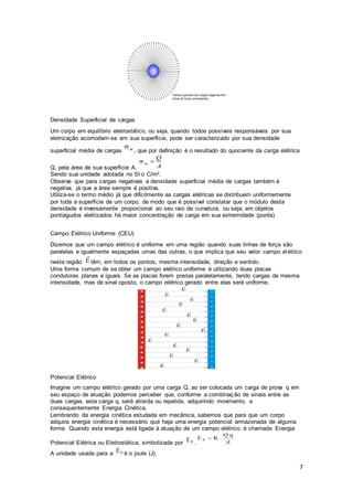7
Densidade Superficial de cargas
Um corpo em equilíbrio eletrostático, ou seja, quando todos possíveis responsáveis por sua
eletrização acomodam-se em sua superfície, pode ser caracterizado por sua densidade
superficial média de cargas , que por definição é o resultado do quociente da carga elétrica
Q, pela área de sua superfície A.
Sendo sua unidade adotada no SI o C/m².
Observe que para cargas negativas a densidade superficial média de cargas também é
negativa, já que a área sempre é positiva.
Utiliza-se o termo médio já que dificilmente as cargas elétricas se distribuem uniformemente
por toda a superfície de um corpo, de modo que é possível constatar que o módulo desta
densidade é inversamente proporcional ao seu raio de curvatura, ou seja, em objetos
pontiagudos eletrizados há maior concentração de carga em sua extremidade (ponta).
Campo Elétrico Uniforme (CEU)
Dizemos que um campo elétrico é uniforme em uma região quando suas linhas de força são
paralelas e igualmente espaçadas umas das outras, o que implica que seu vetor campo elétrico
nesta região têm, em todos os pontos, mesma intensidade, direção e sentido.
Uma forma comum de se obter um campo elétrico uniforme é utilizando duas placas
condutoras planas e iguais. Se as placas forem postas paralelamente, tendo cargas de mesma
intensidade, mas de sinal oposto, o campo elétrico gerado entre elas será uniforme.
Potencial Elétrico
Imagine um campo elétrico gerado por uma carga Q, ao ser colocada um carga de prova q em
seu espaço de atuação podemos perceber que, conforme a combinação de sinais entre as
duas cargas, esta carga q, será atraída ou repelida, adquirindo movimento, e
consequentemente Energia Cinética.
Lembrando da energia cinética estudada em mecânica, sabemos que para que um corpo
adquira energia cinética é necessário que haja uma energia potencial armazenada de alguma
forma. Quando esta energia está ligada à atuação de um campo elétrico, é chamada Energia
Potencial Elétrica ou Eletrostática, simbolizada por .
A unidade usada para a é o joule (J).
 