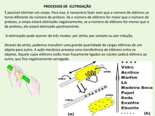 10PROCESSOS DE  ELETRIZAÇÃOÉ possível eletrizar um corpo. Para isso, é necessário fazer com que o número de elétrons se torne diferente do número de prótons. Se o número de elétrons for maior que o número de prótons, o corpo estará eletrizado negativamente; se o número de elétrons for menor que o de prótons, ele estará eletrizado positivamente. A eletrização pode ocorrer de três modos: por atrito, por contato ou por indução.Através do atrito, podemos transferir uma grande quantidade de cargas elétricas de um objeto para outro. A ação mecânica provoca uma transferência de elétrons entre os objetos. Aquele cujos elétrons estão mais fracamente ligados ao núcleo cederá elétrons ao outro, que fica negativamente carregado.