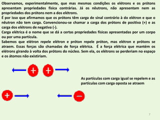 7Observamos, experimentalmente, que mas mesmas condições os elétrons e os prótons apresentam propriedades física contrárias. Já os nêutrons, não apresentam nem as propriedades dos prótons nem a dos elétrons.É por isso que afirmamos que os prótons têm carga de sinal contrário à do elétron e que o nêutron não tem carga. Convencionou-se chamar a carga dos prótons de positiva (+) e as carga dos elétrons de negativa (-).Carga elétrica é o nome que se dá a certas propriedades físicas apresentadas por um corpo ou por uma partícula.Sabemos que elétron repele elétron e próton repele próton, mas elétron e prótons se atraem. Essas forças são chamadas de força elétrica.  É a força elétrica que mantém os elétrons girando à volta dos prótons do núcleo. Sem ela, os elétrons se perderiam no espaço e os átomos não existiriam.As partículas com carga igual se repelem e as partículas com carga oposta se atraem
