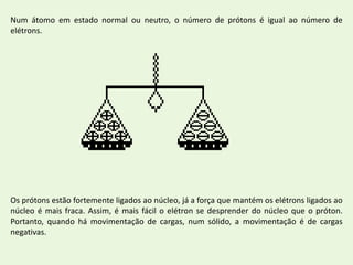Num átomo em estado normal ou neutro, o número de prótons é igual ao número de elétrons.Os prótons estão fortemente ligados ao núcleo, já a força que mantém os elétrons ligados ao núcleo é mais fraca. Assim, é mais fácil o elétron se desprender do núcleo que o próton.  Portanto, quando há movimentação de cargas, num sólido, a movimentação é de cargas negativas.