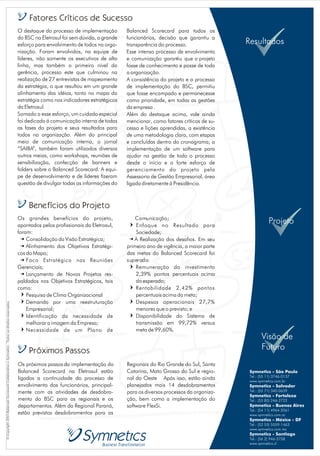 Fatores Críticos de Sucesso
                                                                                                O destaque do processo de implementação        Balanced Scorecard para todos os
                                                                                                do BSC na Eletrosul foi sem dúvida, o grande   funcionários, decisão que garantiu a
                                                                                                esforço para envolvimento de todos na orga-    transparência do processo.                Resultados
                                                                                                nização. Foram envolvidos, na equipe de        Esse intenso processo de envolvimento
                                                                                                líderes, não somente os executivos de alta     e comunicação garantiu que o projeto
                                                                                                linha, mas também o primeiro nível da          fosse de conhecimento e posse de toda
                                                                                                gerência, processo este que culminou na        a organização.
                                                                                                realização de 27 entrevistas de mapeamento     A consistência do projeto e o processo
                                                                                                da estratégia, o que resultou em um grande     de implementação do BSC, permitiu
                                                                                                alinhamento das idéias, tanto no mapa da       que fosse encampado e permanecesse
                                                                                                estratégia como nos indicadores estratégicos   como prioridade, em todas as gestões
                                                                                                da Eletrosul.                                  da empresa .
                                                                                                Somado a esse esforço, um cuidado especial     Além do destaque acima, vale ainda
                                                                                                foi dedicado á comunicação interna de todas    mencionar, como fatores críticos de su-
                                                                                                as fases do projeto e seus resultados para     cesso e lições aprendidas, a existência
                                                                                                todos na organização. Além do principal        de uma metodologia clara, com etapas
                                                                                                meio de comunicação interna, o jornal          e concluídas dentro do cronograma; a
                                                                                                “SAIBA”, também foram utilizados diversos      implementação de um software para
                                                                                                outros meios, como workshops, reuniões de      ajudar na gestão de todo o processo
                                                                                                sensibilização, confecção de banners e         desde o início e o forte esforço de
                                                                                                folders sobre o Balanced Scorecard. A equi-    gerenciamento do projeto pela
                                                                                                pe de desenvolvimento e de líderes fizeram     Assessoria de Gestão Empresarial, área
                                                                                                questão de divulgar todas as informações do    ligada diretamente à Presidência.



                                                                                                     Benefícios do Projeto
                                                                                                Os grandes benefícios do projeto,                  Comunicação;
                                                                                                apontados pelos profissionais da Eletrosul,     =  Enfoque no Resultado para
                                                                                                                                                                                                     Projeto
                                                                                                foram:                                             Sociedade;
                                                                                                B   Consolidação da Visão Estratégica;         B  A Realização dos desafios. Em seu
                                                                                                B   Alinhamento dos Objetivos Estratégi-       primeiro ano de vigência, a maior parte
                                                                                                cos do Mapa;                                   das metas do Balanced Scorecard foi
                                                                                                B   Foco Estratégico nas Reuniões              superada:
                                                                                                Gerenciais;                                     = Remuneração do investimento
                                                                                                B   Lançamento de Novos Projetos res-              2,39% pontos percentuais acima
                                                                                                paldados nos Objetivos Estratégicos, tais          do esperado;
                                                                                                como:                                           = Rentabilidade 2,42% pontos
                                                                                                  = Pesquisa de Clima Organizacional               percentuais acima da meta;
                                                                                                  = Demanda por uma reestruturação              = Despesas operacionais 27,7%
© Copyright 2003 Balanced Scorecard Collaborative e Symnetics . Todos os direitos reservados.




                                                                                                    Empresarial;                                   menores que o previsto; e
                                                                                                  = Identificação da necessidade de             = Disponibilidade do Sistema de
                                                                                                    melhorar a imagem da Empresa;                  transmissão em 99,72% versus
                                                                                                  = Necessidade de um Plano de                     meta de 99,60%.
                                                                                                                                                                                                 Visão de
                                                                                                     Próximos Passos                                                                             Futuro
                                                                                                Os próximos passos da implementação do         Regionais do Rio Grande do Sul, Santa
                                                                                                Balanced Scorecard na Eletrosul estão          Catarina, Mato Grosso do Sul e regio-      Symnetics - São Paulo
                                                                                                                                                                                          Tel.: (55 11) 3746-0137
                                                                                                ligados a continuidade do processo de          nal do Oeste Após isso, estão ainda        www.symnetics.com.br
                                                                                                envolvimento dos funcionários, principal-      planejados mais 14 desdobramentos          Symnetics - Salvador
                                                                                                mente com as atividades de desdobra-           para os diversos processos da organiza-    Tel.: (55 71) 340-0639
                                                                                                                                                                                          Symnetics - Fortaleza
                                                                                                mento do BSC para as regionais e os            ção, bem como a implementação do           Tel.: (55 85) 246-2722
                                                                                                departamentos. Além da Regional Paraná,        software FlexSi.                           Symnetics - Buenos Aires
                                                                                                                                                                                          Tel.: (54 11) 4964-2061
                                                                                                estão previstos desdobramentos para as                                                    www.symnetics.com.ar
                                                                                                                                                                                          Symnetics - México - DF
                                                                                                                                                                                          Tel.: (52 55) 5559-1463
                                                                                                                                                                                          www.symnetics.com.mx
                                                                                                                                                                                          Symnetics - Santiago
                                                                                                                                                                                          Tel.: (56 2) 946-2758
                                                                                                                                                                                          www.symnetics.cl
 