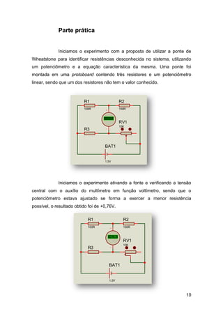 Parte prática


             Iniciamos o experimento com a proposta de utilizar a ponte de
Wheatstone para identificar resistências desconhecida no sistema, utilizando
um potenciômetro e a equação característica da mesma. Uma ponte foi
montada em uma protoboard contendo três resistores e um potenciômetro
linear, sendo que um dos resistores não tem o valor conhecido.



                          R1                    R2
                          100R                  150R


                                     +88.8
                                     Volts      RV1
                                                10K
                          R3


                                     BAT1


                                     1.5V




             Iniciamos o experimento ativando a fonte e verificando a tensão
central com o auxílio do multímetro em função voltímetro, sendo que o
potenciômetro estava ajustado se forma a exercer a menor resistência
possível, o resultado obtido foi de +0,76V.

                            R1                    R2
                            100R                  150R


                                       +0.76
                                       +88.8
                                        Volts     RV1
                                                  10K
                            R3


                                       BAT1


                                       1.5V




                                                                         10
 