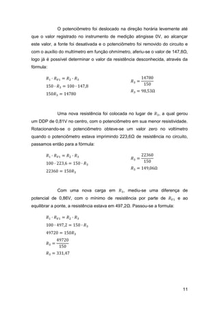 O potenciômetro foi deslocado na direção horária levemente até
que o valor registrado no instrumento de medição atingisse 0V, ao alcançar
este valor, a fonte foi desativada e o potenciômetro foi removido do circuito e
com o auxílio do multímetro em função ohmímetro, aferiu-se o valor de 147,8Ω,
logo já é possível determinar o valor da resistência desconhecida, através da
fórmula:




             Uma nova resistência foi colocada no lugar de      , a qual gerou
um DDP de 0,81V no centro, com o potenciômetro em sua menor resistividade.
Rotacionando-se o potenciômetro obteve-se um valor zero no voltímetro
quando o potenciômetro estava imprimindo 223,6Ω de resistência no circuito,
passamos então para a fórmula:




             Com uma nova carga em            , mediu-se uma diferença de
potencial de 0,86V, com o mínimo de resistência por parte de               e ao
equilibrar a ponte, a resistência estava em 497,2Ω. Passou-se a formula:




                                                                             11
 