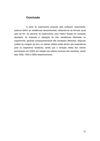 Conclusão


            A partir do experimento proposto pelo professor responsável,
pode-se definir as resistências desconhecidas, utilizando-se da fórmula usual
para tal fim. Ao decorrer do experimento, para melhor fixação do conteúdo
abordado, foi proposta a utilização de três resistências diferentes no
experimento, gerando consequentemente três resultados diferentes. Segundo
análise de margem de erro, os valores obtidos estão dentro das expectativas
para os respectivos resistores, sendo que a variação média dos valores
permaneceu em 0,85% em relação aos valores nominais dos resistores, sendo
eles 100Ω, 150Ω e 330Ω respectivamente.




                                                                          12
 