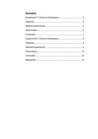Sumário
Experimento 1: Ponte de Wheatstone ........................................... 3

Objetivos ....................................................................................... 3

Material Experimental.................................................................... 4

Parte Prática ................................................................................. 5

Conclusão ..................................................................................... 7

Experimento 2: Ponte de Wheatstone ........................................... 8

Objetivos ....................................................................................... 8

Material Experimental.................................................................... 9

Parte prática ................................................................................ 10

Conclusão ................................................................................... 12

Bibliografia .................................................................................. 13
 