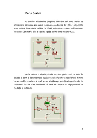 Parte Prática


             O circuito inicialmente proposto consistia em uma Ponte de
Wheatstone composta por quatro resistores, sendo eles de 100Ω, 150Ω, 330Ω
e um resistor linearmente variável de 10KΩ, juntamente com um multímetro em
função de voltímetro, todo o sistema ligado a uma fonte de valor 1,5V.



                          R1                 R2
                          100R               150R


                                    +88.8
                                     Volts   RV1
                                             10K
                          R3
                          330R


                                    BAT1


                                    1.5V




             Após montar o circuito citado em uma protoboard, a fonte foi
ativada e com o potenciômetro ajustado para imprimir a resistência mínima
para a qual foi projetado, à qual, ao ser aferida com o multímetro em função de
ohmímetro foi de 10Ω, obtivemos o valor de +0,86V no equipamento de
medição já instalado.



                          R1                 R2
                          100R               150R


                                    +0.86
                                    +88.8
                                     Volts   RV1
                                             10K
                          R3
                          330R


                                    BAT1


                                    1.5V




                                                                             5
 