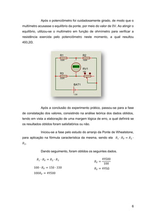 Após o potenciômetro foi cuidadosamente girado, de modo que o
multímetro acusasse o equilíbrio da ponte, por meio do valor de 0V. Ao atingir o
equilíbrio, utilizou-se o multímetro em função de ohmímetro para verificar a
resistência exercida pelo potenciômetro neste momento, a qual resultou
493,2Ω.



                           R1                R2
                           100R              150R


                                     +88.8
                                     -0.00
                                     Volts   RV1
                                             10K
                           R3
                           330R


                                     BAT1


                                     1.5V




             Após a conclusão do experimento prático, passou-se para a fase
de constatação dos valores, consistindo na análise teórica dos dados obtidos,
tendo em vista a elaboração de uma margem lógica de erro, a qual definirá se
os resultados obtidos foram satisfatórios ou não.

             Iniciou-se a fase pelo estudo do arranjo da Ponte de Wheatstone,
para aplicação na fórmula característica da mesma, sendo ela
  .

             Dando seguimento, foram obtidos os seguintes dados.




                                                                              6
 
