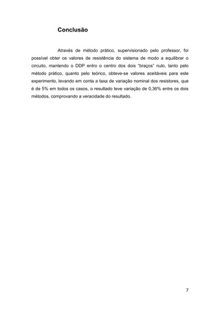 Conclusão


            Através de método prático, supervisionado pelo professor, foi
possível obter os valores de resistência do sistema de modo a equilibrar o
circuito, mantendo o DDP entro o centro dos dois “braços” nulo, tanto pelo
método prático, quanto pelo teórico, obteve-se valores aceitáveis para este
experimento, levando em conta a taxa de variação nominal dos resistores, que
é de 5% em todos os casos, o resultado teve variação de 0,36% entre os dois
métodos, comprovando a veracidade do resultado.




                                                                          7
 