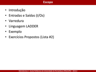 Eletrotécnica 2 - Escola Politécnica da Universidade de Pernambuco (POLI/UPE) – 2013.2
Escopo
• Introdução
• Entradas e Saídas (I/Os)
• Varredura
• Linguagem LADDER
• Exemplo
• Exercícios Propostos (Lista #2)
 