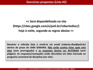 Eletrotécnica 2 - Escola Politécnica da Universidade de Pernambuco (POLI/UPE) – 2013.2
<< Será disponibilizada no site
(https://sites.google.com/a/poli.br/robertodias/)
hoje à noite, segundo as regras abaixo >>
Exercícios propostos (Lista #2)
Resolver a referida lista e enviá-la via email (roberto.dias@poli.br)
dentro do prazo de UMA SEMANA. Não serão aceitas listas após esta
data (sem prorrogação) e as respostas devem ser AUTORAIS (sem
plágios). As respostas/resoluções serão discutidas em data marcada no
programa semestral da disciplina (ver site).
 