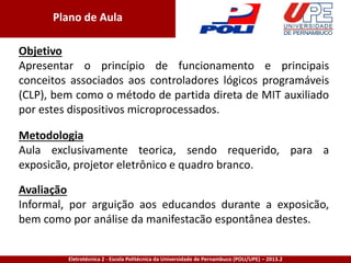 Eletrotécnica 2 - Escola Politécnica da Universidade de Pernambuco (POLI/UPE) – 2013.2
Plano de Aula
Objetivo
Apresentar o princípio de funcionamento e principais
conceitos associados aos controladores lógicos programáveis
(CLP), bem como o método de partida direta de MIT auxiliado
por estes dispositivos microprocessados.
Avaliação
Informal, por arguição aos educandos durante a exposicão,
bem como por análise da manifestacão espontânea destes.
Metodologia
Aula exclusivamente teorica, sendo requerido, para a
exposicão, projetor eletrônico e quadro branco.
 