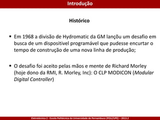 Eletrotécnica 2 - Escola Politécnica da Universidade de Pernambuco (POLI/UPE) – 2013.2
Histórico
 Em 1968 a divisão de Hydromatic da GM lançõu um desafio em
busca de um dispositivel programável que pudesse encurtar o
tempo de construção de uma nova linha de produção;
 O desafio foi aceito pelas mãos e mente de Richard Morley
(hoje dono da RMI, R. Morley, Inc): O CLP MODICON (Modular
Digital Controller)
Introdução
 