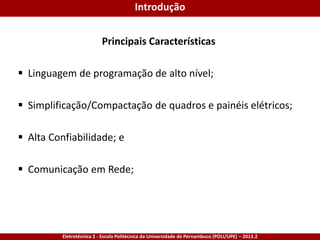 Eletrotécnica 2 - Escola Politécnica da Universidade de Pernambuco (POLI/UPE) – 2013.2
Principais Características
 Linguagem de programação de alto nível;
 Simplificação/Compactação de quadros e painéis elétricos;
 Alta Confiabilidade; e
 Comunicação em Rede;
Introdução
 