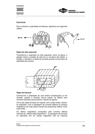 Espírito Santo
_________________________________________________________________________________________________
_
_________________________________________________________________________________________________
_
SENAI
Departamento Regional do Espírito Santo 105
Solenóide
Para conhecer a polaridade de bobinas, aplicamos as seguintes
regras:
Regra da mão esquerda
Tomando-se o solenóide na mão esquerda, como na figura, o
polegar indica a posição do pólo N e a curvatura dos dedos a
direção, a entrada e a saída da corrente quando os terminais do
solenóide são visíveis.
Regra da bússola
Conhece-se a polaridade de uma bobina encadarçada ou em
carretel, usando a bússola; faz-se passar na bobina uma
corrente suficiente para produzir o desvio da agulha.
Um fio de cobre enrolado em espiral, com muitas voltas, chama-
se solenóide. Com a passagem da corrente elétrica os campos
magnéticos da cada espira somam-se produzindo efeitos muito
mais fortes.
Os efeitos magnéticos produzidos pela corrente elétrica
chamam-se “efeitos eletromagnéticos” . A passagem da corrente
no solenóide cria um campo magnético com as mesmas
 