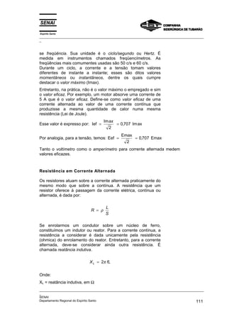 Espírito Santo
_________________________________________________________________________________________________
_
_________________________________________________________________________________________________
_
SENAI
Departamento Regional do Espírito Santo 111
se freqüência. Sua unidade é o ciclo/segundo ou Hertz. É
medida em instrumentos chamados freqüencímetros. As
freqüências mais comumentes usadas são 50 c/s e 60 c/s.
Durante um ciclo, a corrente e a tensão tomam valores
diferentes de instante a instante; esses são ditos valores
momentâneos ou instantâneos, dentre os quais cumpre
destacar o valor máximo (Imax).
Entretanto, na prática, não é o valor máximo o empregado e sim
o valor eficaz. Por exemplo, um motor absorve uma corrente de
5 A que é o valor eficaz. Define-se como valor eficaz de uma
corrente alternada ao valor de uma corrente contínua que
produzisse a mesma quantidade de calor numa mesma
resistência (Lei de Joule).
Esse valor é expresso por: Ief ax
= =
Im
, Im
ax
2
0 707
Por analogia, para a tensão, temos: Eef
Emax
Emax
= =
2
0 707
,
Tanto o voltímetro como o amperímetro para corrente alternada medem
valores eficazes.
Resistência em Corrente Alternada
Os resistores atuam sobre a corrente alternada praticamente do
mesmo modo que sobre a contínua. A resistência que um
resistor oferece à passagem da corrente elétrica, contínua ou
alternada, é dada por:
R
L
S
= ρ
Se enrolarmos um condutor sobre um núcleo de ferro,
constituímos um indutor ou reator. Para a corrente contínua, a
resistência a considerar é dada unicamente pela resistência
(ohmica) do enrolamento do reator. Entretanto, para a corrente
alternada, deve-se considerar ainda outra resistência. É
chamada reatância indutiva.
X fL
L = 2π
Onde:
XL = reatância indutiva, em Ω
 