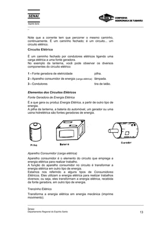 Espírito Santo
_________________________________________________________________________________________________
_
_________________________________________________________________________________________________
_
SENAI
Departamento Regional do Espírito Santo 13
Note que a corrente tem que percorrer o mesmo caminho,
continuamente. É um caminho fechado; é um circuito... um
circuito elétrico.
Circuito Elétrico
É um caminho fechado por condutores elétricos ligando uma
carga elétrica a uma fonte geradora.
No exemplo da lanterna, você pode observar os diversos
componentes do circuito elétrico:
1 - Fonte geradora de eletricidade pilha.
2 - Aparelho consumidor de energia (carga elétrica) lâmpada.
3 - Condutores tira de latão.
Elementos dos Circuitos Elétricos
Fonte Geradora de Energia Elétrica
É a que gera ou produz Energia Elétrica, a partir de outro tipo de
energia.
A pilha da lanterna, a bateria do automóvel, um gerador ou uma
usina hidrelétrica são fontes geradoras de energia.
Aparelho Consumidor (carga elétrica)
Aparelho consumidor é o elemento do circuito que emprega a
energia elétrica para realizar trabalho.
A função do aparelho consumidor no circuito é transformar a
energia elétrica em outro tipo de energia.
Estamos nos referindo a alguns tipos de Consumidores
Elétricos. Eles utilizam a energia elétrica para realizar trabalhos
diversos; ou seja, eles transformam a energia elétrica, recebida
da fonte geradora, em outro tipo de energia.
Trenzinho Elétrico
Transforma a energia elétrica em energia mecânica (imprime
movimento).
 