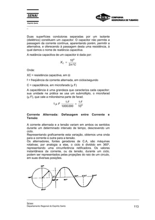 Espírito Santo
_________________________________________________________________________________________________
_
_________________________________________________________________________________________________
_
SENAI
Departamento Regional do Espírito Santo 113
Duas superfícies condutoras separadas por um isolante
(dielétrico) constituem um capacitor. O capacitor não permite a
passagem da corrente contínua, aparentando porém, permitir a
alternativa, e oferecendo à passagem desta uma resistência, à
qual damos o nome de reatância capacitiva.
A reatância capacitiva de um capacitor é dada por:
X
f C
C =
10
2
6
π
Onde:
XC = resistência capacitiva, em Ω
f = freqüência da corrente alternada, em ciclos/segundo
C = capacitância, em microfarads (µ F)
A capacitância é uma grandeza que caracteriza cada capacitor;
sua unidade na prática se usa um submúltiplo, o microfarad
(µ F), que vale a milionésima parte de farad.
1
1
1000 000
1
106
µ F
F F
. .
=
Corrente Alternada: Defasagem entre Corrente e
Tensão
A corrente alternada e a tensão variam em ambos os sentidos
durante um determinado intervalo de tempo, descrevendo um
ciclo.
Representando graficamente esta variação, obtemos uma onda
para a corrente e outra para a tensão.
Os alternadores, fontes geradores de C.A, são máquinas
rotativas; por analogia a elas, o ciclo é dividido em 360º,
representando uma circunferência retificadora. Os valores
instantâneos da corrente, ou da tensão, durante um ciclo,
podem ser representados pelas projeções do raio de um circulo,
em suas diversas posições.
 