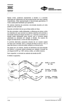 Espírito Santo
_________________________________________________________________________________________________
_
_________________________________________________________________________________________________
_
CST
114 Companhia Siderúrgica de Tubarão
Desse modo, podemos representar a tensão e a corrente
alternada por segmentos de reta proporcionais aos seus valores
instantâneos. Esta representação é denominada geométrica. É
muito usada pela facilidade que apresenta.
Os valores máximos da corrente e da tensão durante um ciclo
podem ou não coincidir.
Quando coincidem diz-se que ambas estão em fase.
Se não coincidem, estão defasadas. a diferença em graus, entre
os instantes em que ocorrem os valores máximos da corrente e
da tensão chama-se ângulo de fase ( ϕ ). Quando a corrente e a
tensão estão defasadas pode ocorrer que a corrente esteja
adiantada ou atrasada em relação à tensão. Ao coseno do
ângulo da fase dá-se o nome de fator de potência.
A corrente alternada, passando através de um resistor estará
em fase com a tensão, isto é, o ângulo da fase é nulo (ϕ = 0º). A
este fato dá-se o nome de efeito resistivo ou ohmico puro.
Se passa por um indutor, devido ao fenômeno de auto-indução
da bobina, a corrente estará atrasada em relação à tensão de
um ângulo de 90º (ϕ = 90º); temos, então, um efeito indutivo.
Num capacitor, a corrente se adianta da tensão de 90º.
O efeito é capacitivo.
 