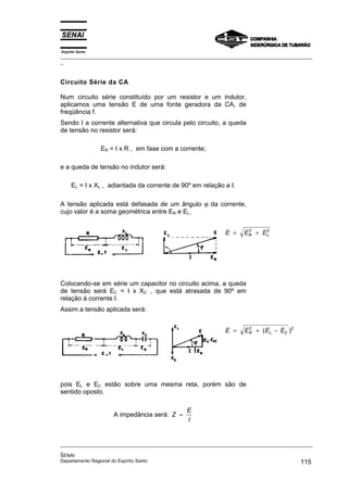 Espírito Santo
_________________________________________________________________________________________________
_
_________________________________________________________________________________________________
_
SENAI
Departamento Regional do Espírito Santo 115
Circuito Série da CA
Num circuito série constituído por um resistor e um indutor,
aplicamos uma tensão E de uma fonte geradora da CA, de
freqüência f.
Sendo I a corrente alternativa que circula pelo circuito, a queda
de tensão no resistor será:
ER = I x R , em fase com a corrente;
e a queda de tensão no indutor será:
EL = I x XL , adiantada da corrente de 90º em relação a I.
A tensão aplicada está defasada de um ângulo ϕ da corrente,
cujo valor é a soma geométrica entre ER e EL.
E E E
R L
= +
2 2
Colocando-se em série um capacitor no circuito acima, a queda
de tensão será EC = I x XC , que está atrasada de 90º em
relação à corrente I.
Assim a tensão aplicada será:
E E E E
R L C
= + −
2 2
( )
pois EL e EC estão sobre uma mesma reta, porém são de
sentido oposto.
A impedância será: Z
E
I
=
 