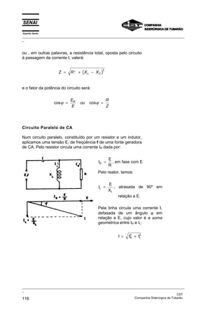 Espírito Santo
_________________________________________________________________________________________________
_
_________________________________________________________________________________________________
_
CST
116 Companhia Siderúrgica de Tubarão
ou , em outras palavras, a resistência total, oposta pelo circuito
à passagem da corrente I, valerá:
( )
Z R X X
L C
= + −
2
2
e o fator da potência do circuito será:
cos cos
ϕ ϕ
= =
E
E
ou
R
Z
R
Circuito Paralelo de CA
Num circuito paralelo, constituído por um resistor e um indutor,
aplicamos uma tensão E, de freqüência f de uma fonte geradora
de CA. Pelo resistor circula uma corrente IR dada por:
I
E
R
R = , em fase com E
Pelo reator, temos:
I
E
X
L
L
= , atrasada de 90º em
relação a E.
Pela linha circula uma corrente I,
defasada de um ângulo ϕ em
relação a E, cujo valor é a soma
geométrica entre IR e IL:
I I I
R
2
L
2
= +
 